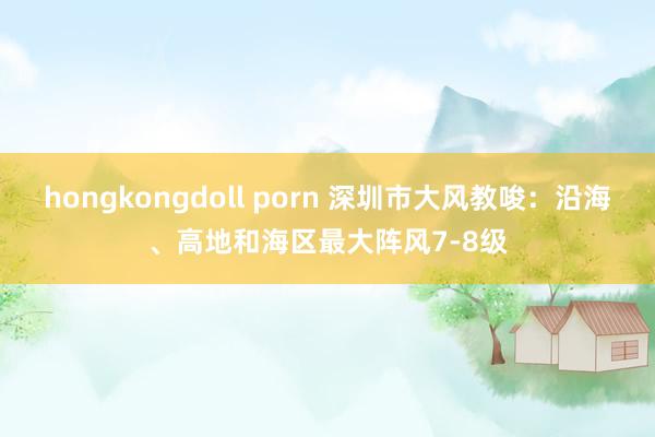 hongkongdoll porn 深圳市大风教唆：沿海、高地和海区最大阵风7-8级