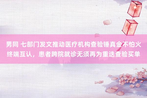 男同 七部门发文推动医疗机构查验锤真金不怕火终端互认，患者跨院就诊无须再为重迭查验买单