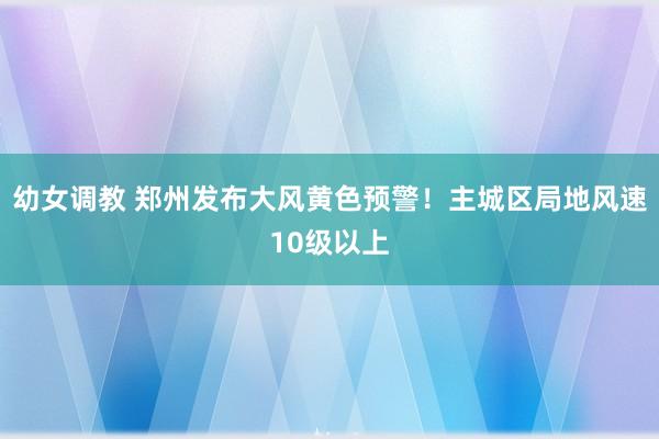 幼女调教 郑州发布大风黄色预警！主城区局地风速10级以上