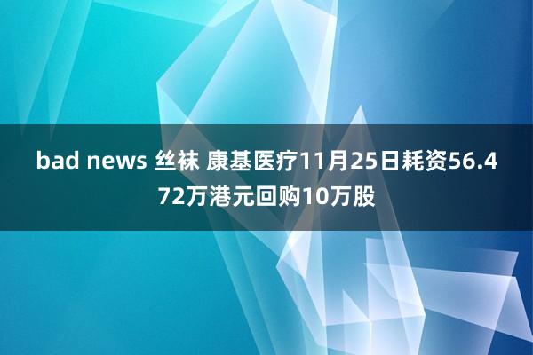 bad news 丝袜 康基医疗11月25日耗资56.472万港元回购10万股