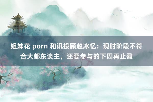 姐妹花 porn 和讯投顾赵冰忆：现时阶段不符合大都东谈主，还要参与的下周再止盈