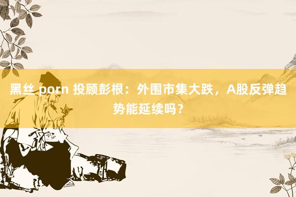 黑丝 porn 投顾彭根：外围市集大跌，A股反弹趋势能延续吗？