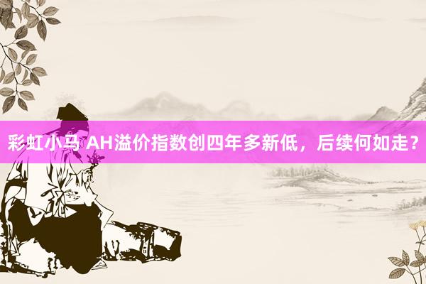 彩虹小马 AH溢价指数创四年多新低，后续何如走？